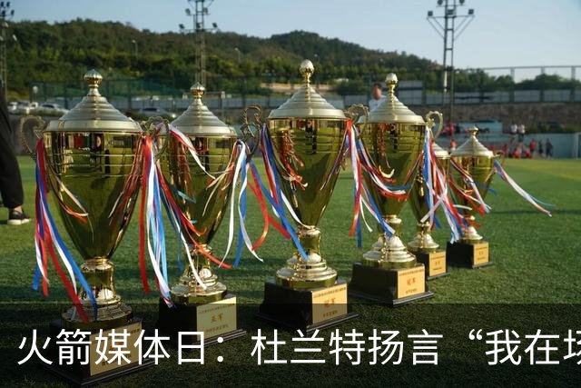 火箭媒体日：杜兰特扬言“我在场上才是王者！